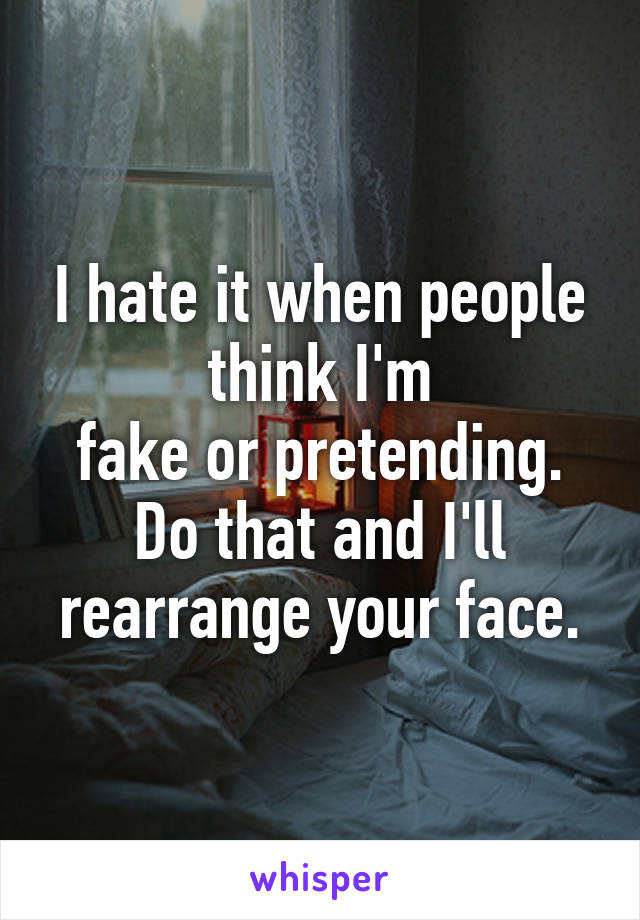 I hate it when people think I'm
fake or pretending. Do that and I'll rearrange your face.