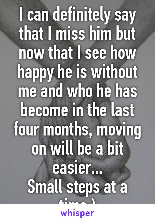 I can definitely say that I miss him but now that I see how happy he is without me and who he has become in the last four months, moving on will be a bit easier...
Small steps at a time:)