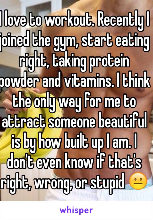 I love to workout. Recently I joined the gym, start eating right, taking protein powder and vitamins. I think the only way for me to attract someone beautiful is by how built up I am. I don't even know if that's right, wrong, or stupid 😐