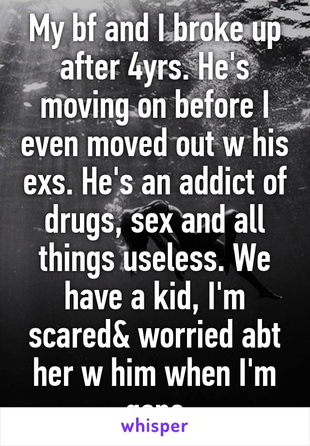 My bf and I broke up after 4yrs. He's moving on before I even moved out w his exs. He's an addict of drugs, sex and all things useless. We have a kid, I'm scared& worried abt her w him when I'm gone