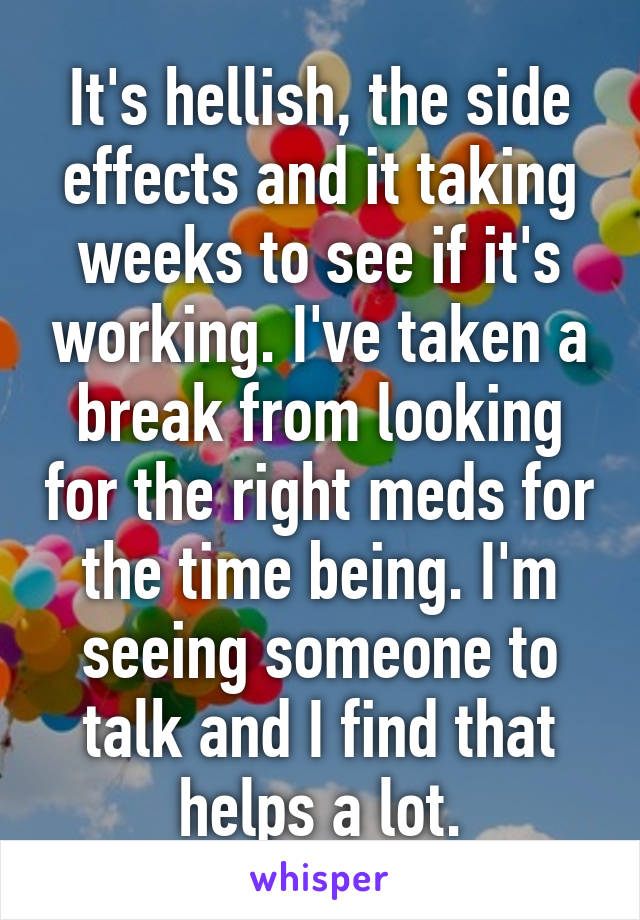 It's hellish, the side effects and it taking weeks to see if it's working. I've taken a break from looking for the right meds for the time being. I'm seeing someone to talk and I find that helps a lot.