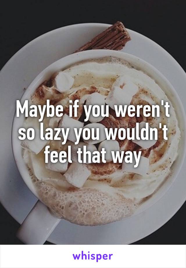 Maybe if you weren't so lazy you wouldn't feel that way