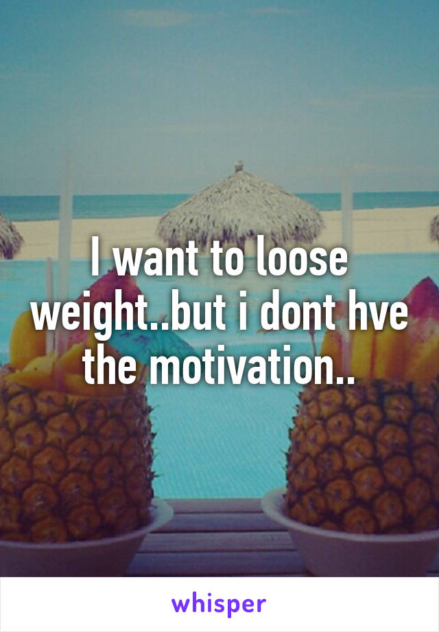 I want to loose weight..but i dont hve the motivation..