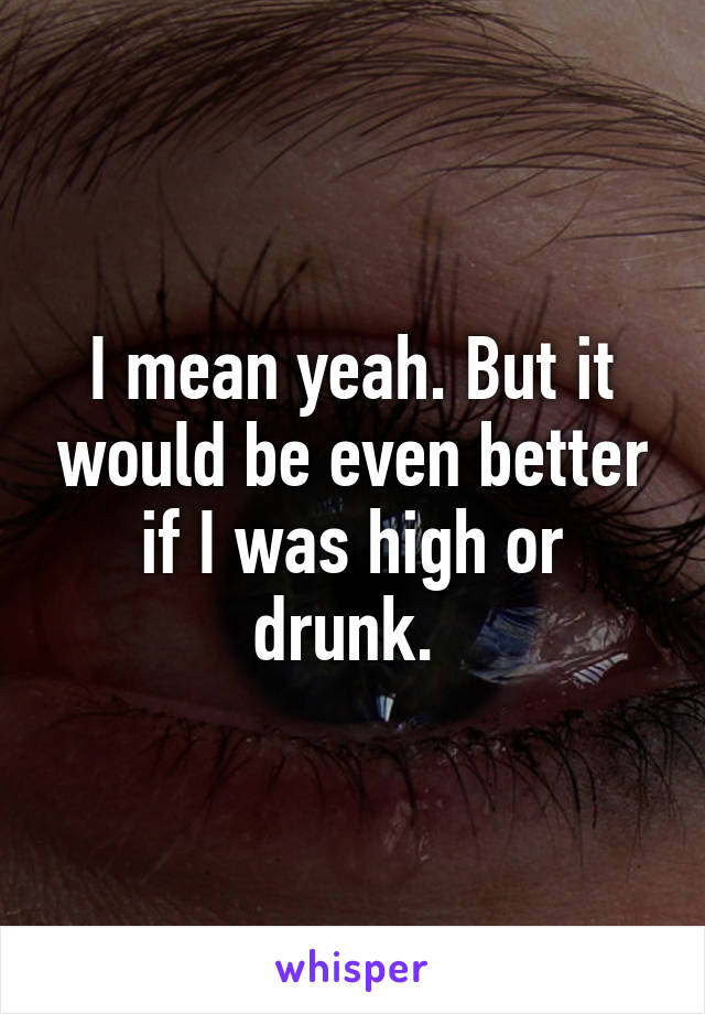 I mean yeah. But it would be even better if I was high or drunk. 