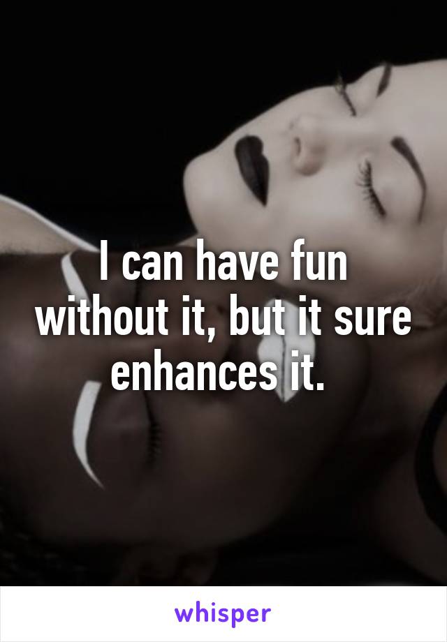 I can have fun without it, but it sure enhances it. 