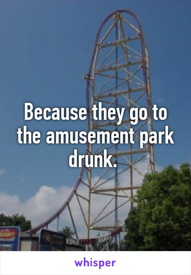 Because they go to the amusement park drunk. 