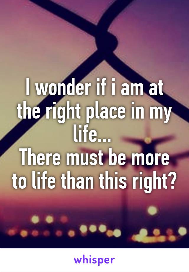 I wonder if i am at the right place in my life... 
There must be more to life than this right?