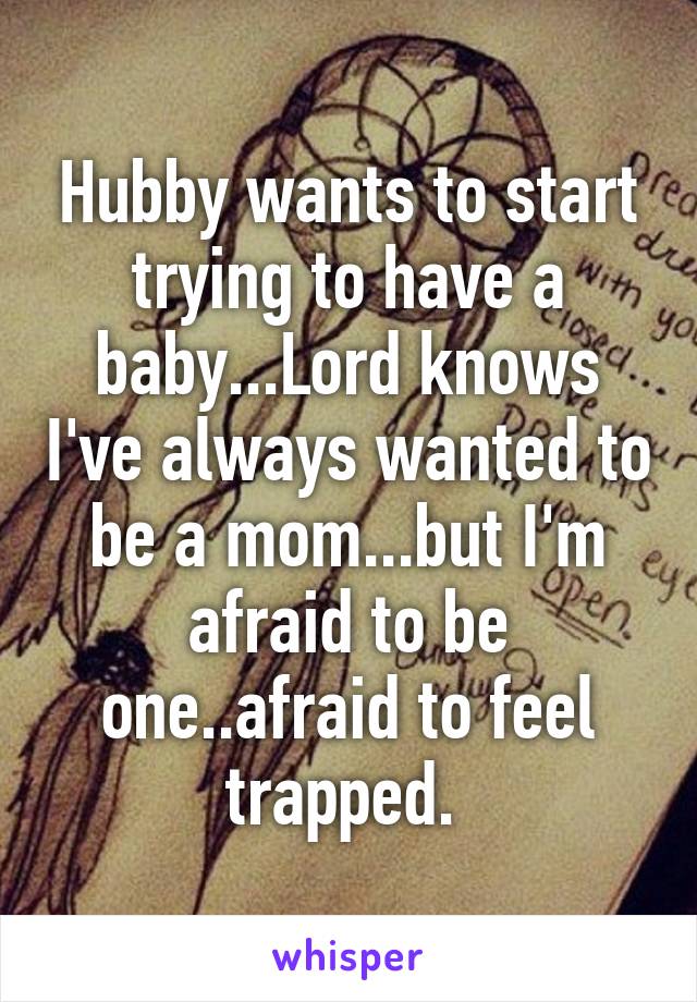 Hubby wants to start trying to have a baby...Lord knows I've always wanted to be a mom...but I'm afraid to be one..afraid to feel trapped. 