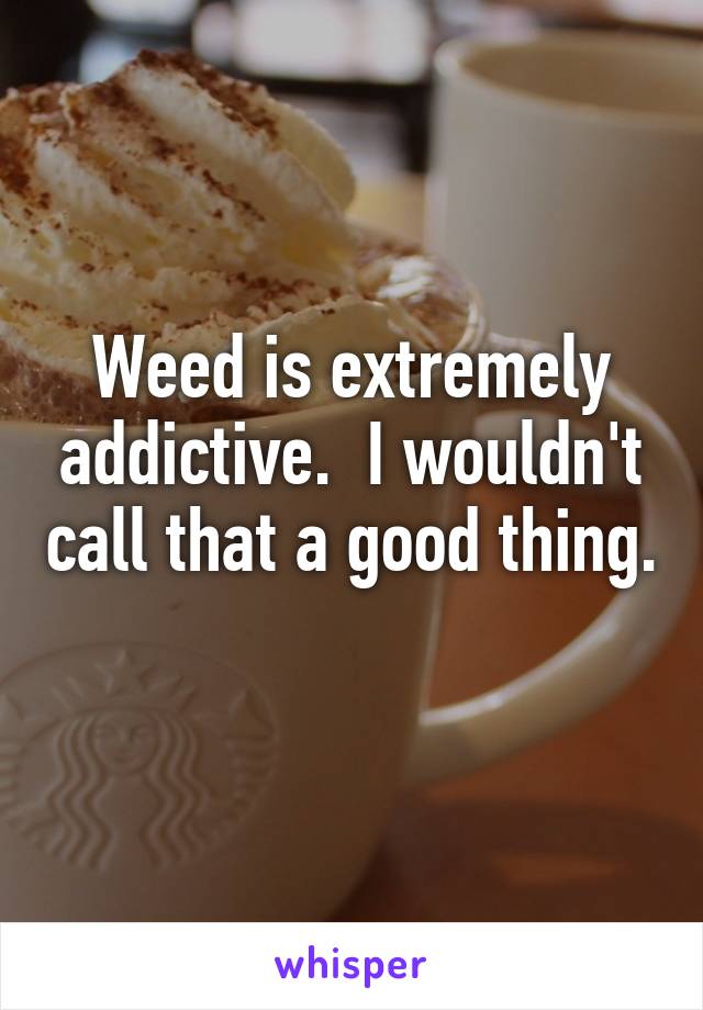 Weed is extremely addictive.  I wouldn't call that a good thing. 