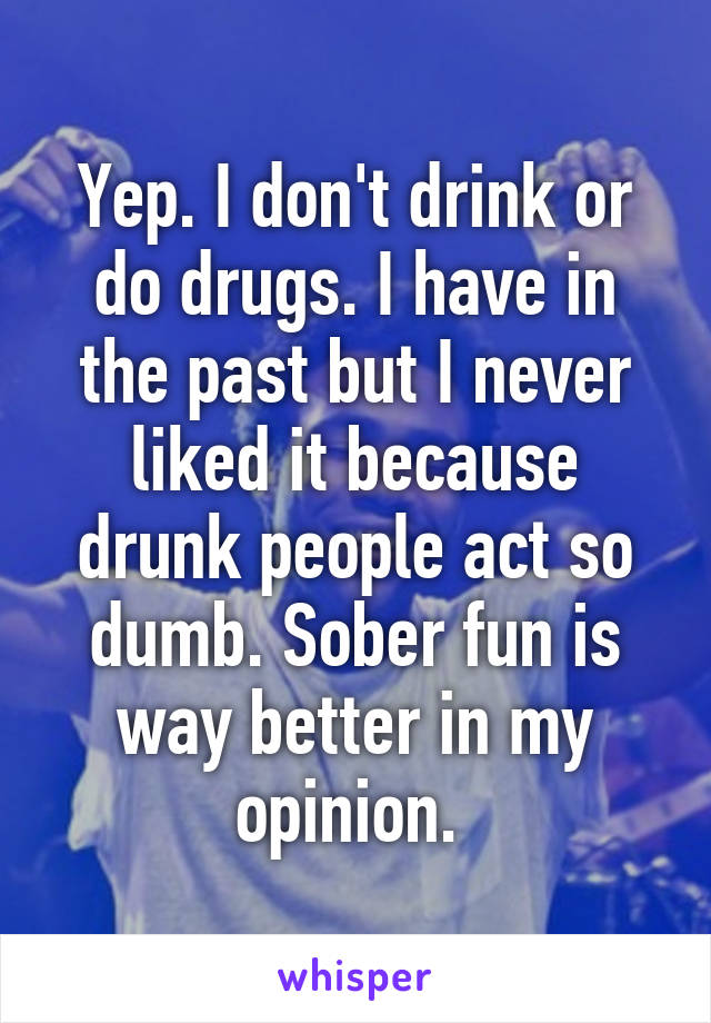 Yep. I don't drink or do drugs. I have in the past but I never liked it because drunk people act so dumb. Sober fun is way better in my opinion. 