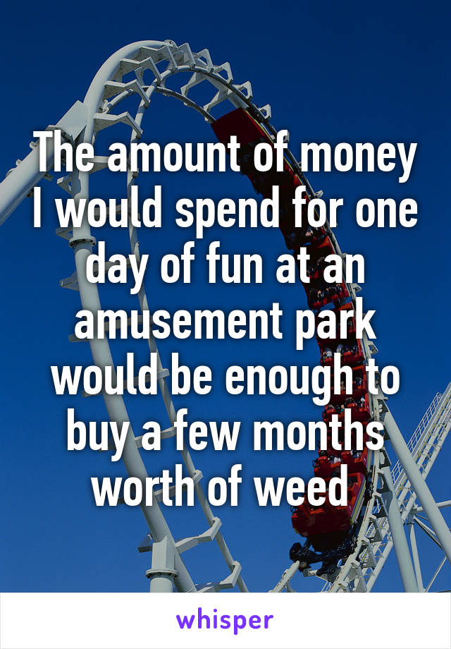 The amount of money I would spend for one day of fun at an amusement park would be enough to buy a few months worth of weed 