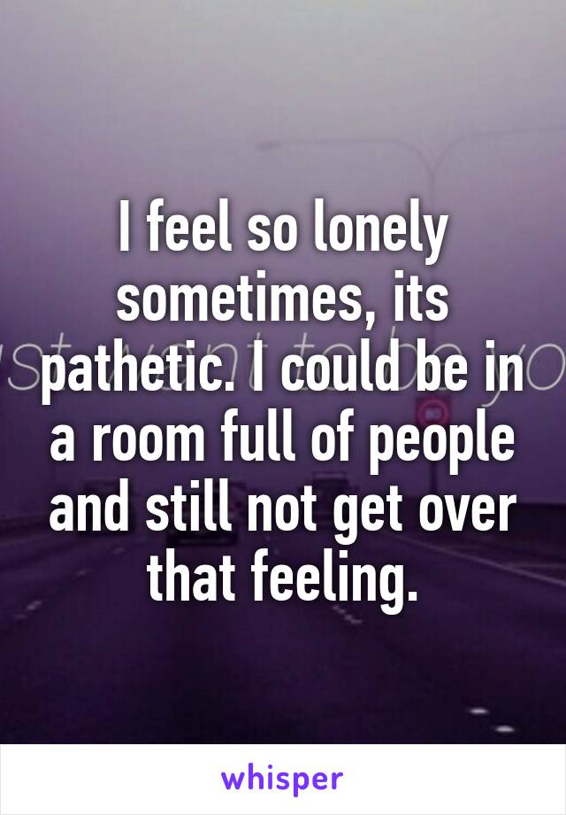 I feel so lonely sometimes, its pathetic. I could be in a room full of people and still not get over that feeling.