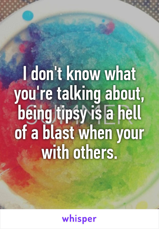 I don't know what you're talking about, being tipsy is a hell of a blast when your with others.