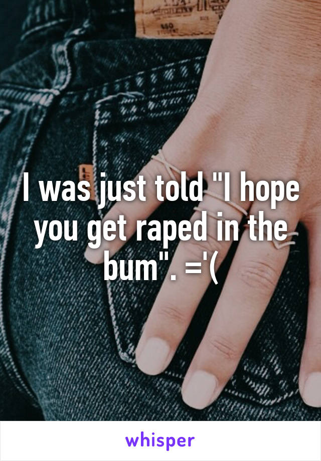 I was just told "I hope you get raped in the bum". ='(