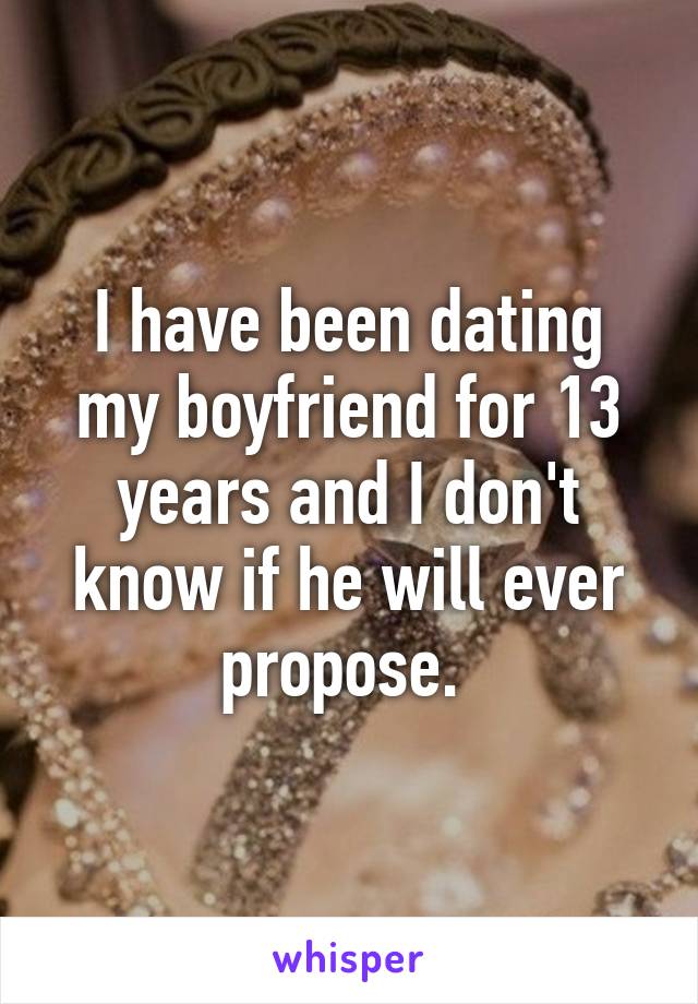 I have been dating my boyfriend for 13 years and I don't know if he will ever propose. 