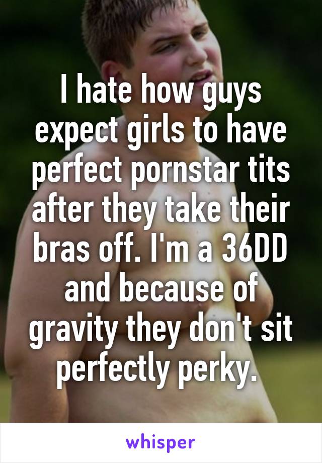 I hate how guys expect girls to have perfect pornstar tits after they take their bras off. I'm a 36DD and because of gravity they don't sit perfectly perky. 