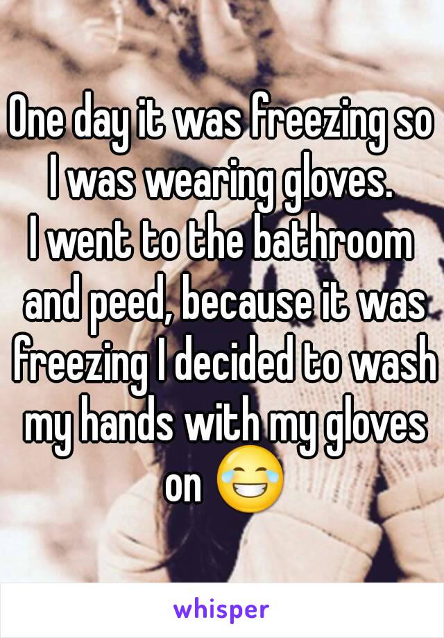 One day it was freezing so I was wearing gloves. 
I went to the bathroom and peed, because it was freezing I decided to wash my hands with my gloves on 😂