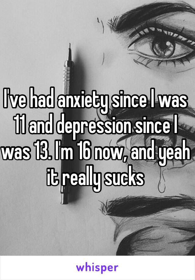 I've had anxiety since I was 11 and depression since I was 13. I'm 16 now, and yeah it really sucks