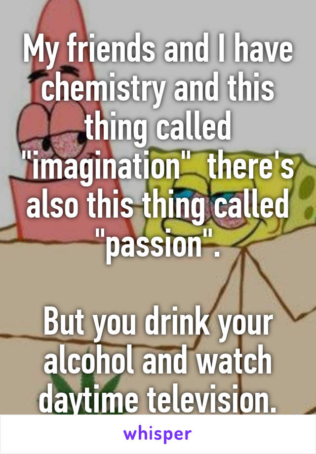 My friends and I have chemistry and this thing called "imagination"  there's also this thing called "passion".

But you drink your alcohol and watch daytime television.