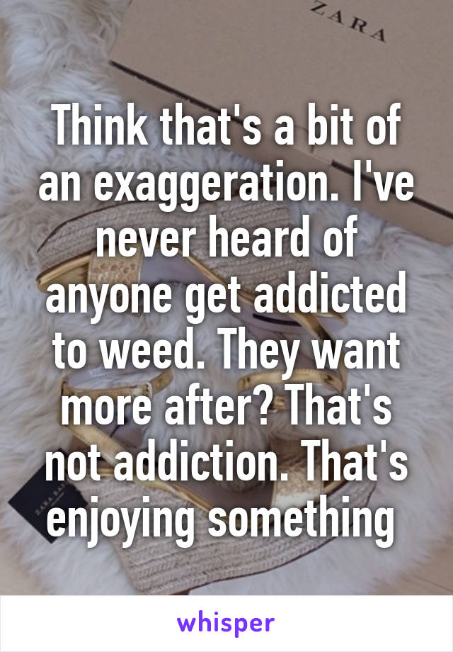 Think that's a bit of an exaggeration. I've never heard of anyone get addicted to weed. They want more after? That's not addiction. That's enjoying something 