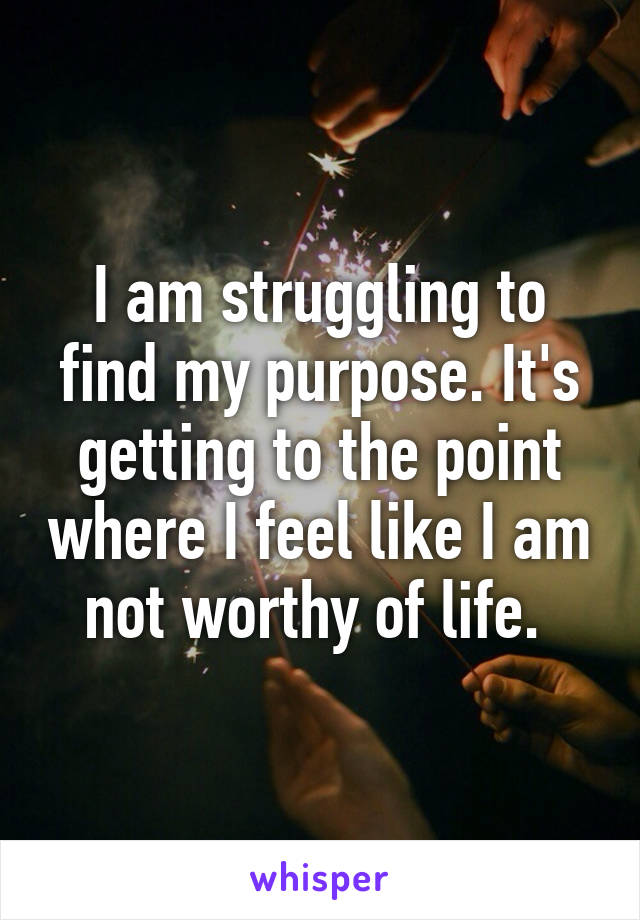 I am struggling to find my purpose. It's getting to the point where I feel like I am not worthy of life. 