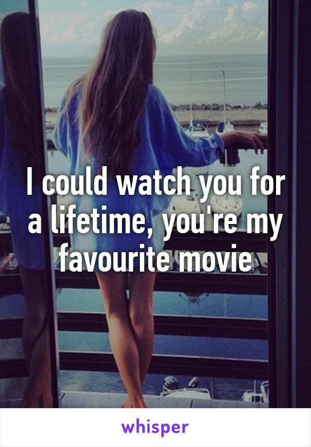 I could watch you for a lifetime, you're my favourite movie