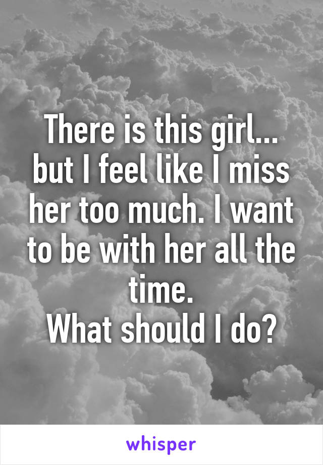 There is this girl... but I feel like I miss her too much. I want to be with her all the time.
What should I do?