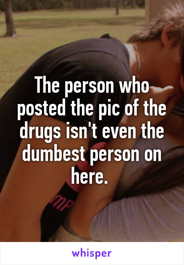 The person who posted the pic of the drugs isn't even the dumbest person on here. 