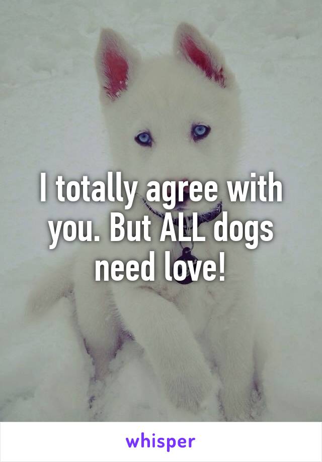 I totally agree with you. But ALL dogs need love!