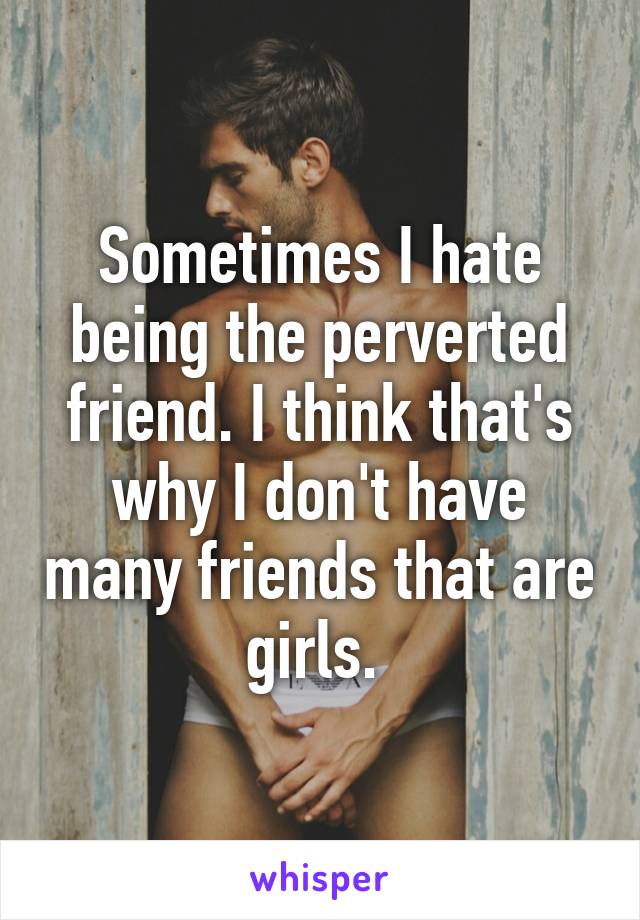 Sometimes I hate being the perverted friend. I think that's why I don't have many friends that are girls. 