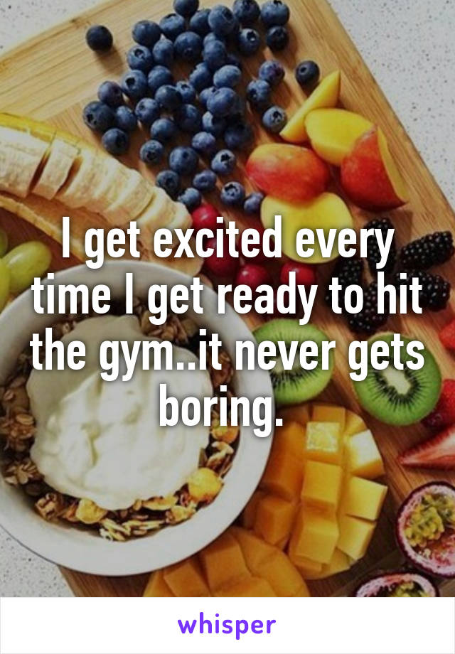 I get excited every time I get ready to hit the gym..it never gets boring. 