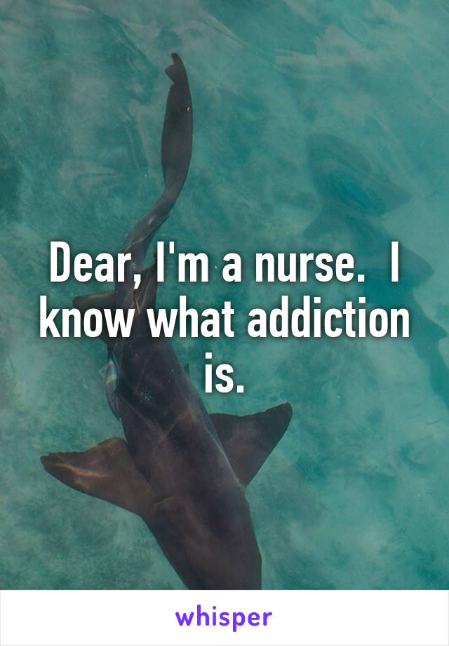 Dear, I'm a nurse.  I know what addiction is.