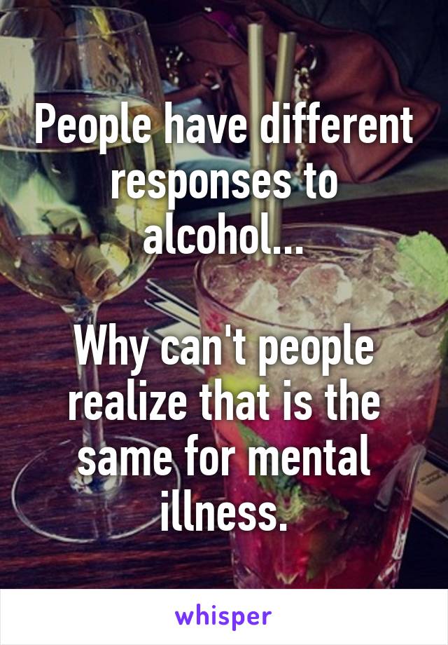 People have different responses to alcohol...

Why can't people realize that is the same for mental illness.