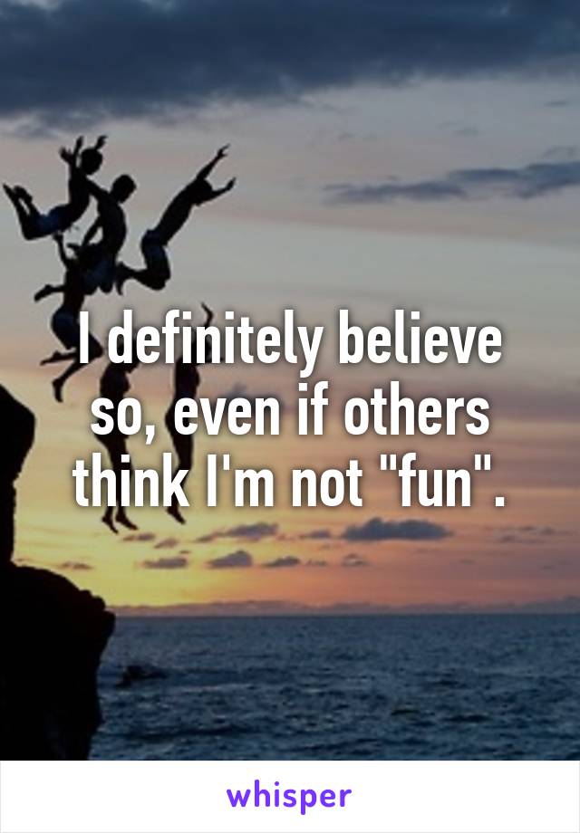 I definitely believe so, even if others think I'm not "fun".