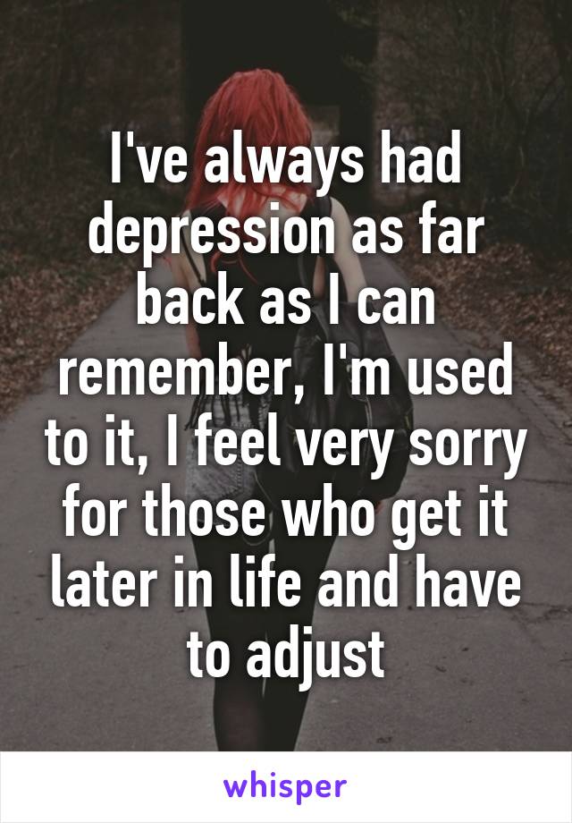 I've always had depression as far back as I can remember, I'm used to it, I feel very sorry for those who get it later in life and have to adjust