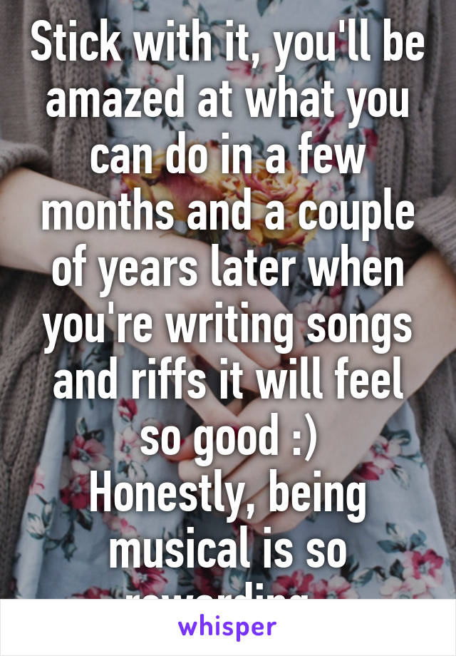 Stick with it, you'll be amazed at what you can do in a few months and a couple of years later when you're writing songs and riffs it will feel so good :)
Honestly, being musical is so rewarding. 