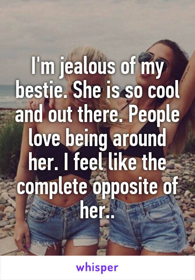 I'm jealous of my bestie. She is so cool and out there. People love being around her. I feel like the complete opposite of her..