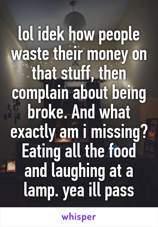 lol idek how people waste their money on that stuff, then complain about being broke. And what exactly am i missing? Eating all the food and laughing at a lamp. yea ill pass