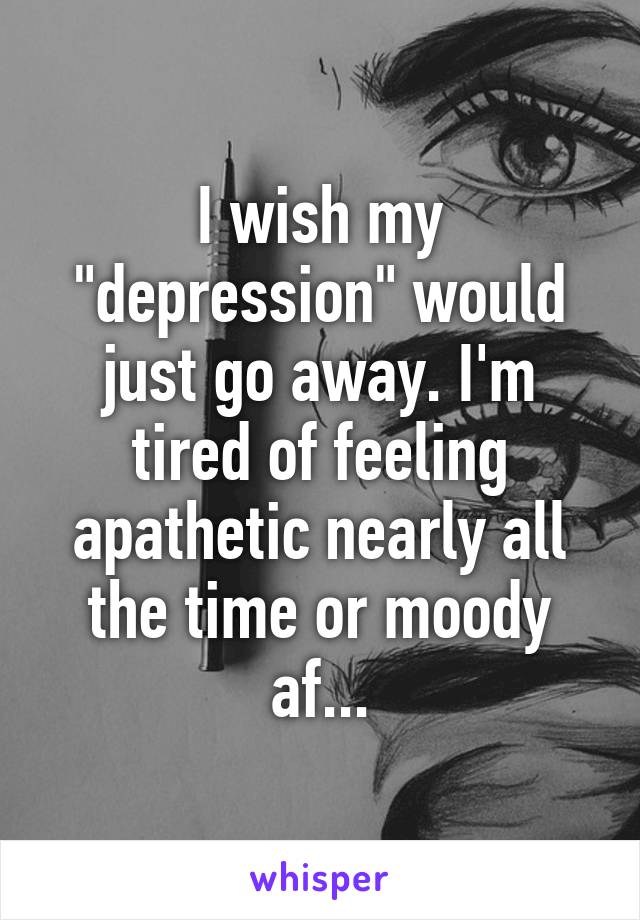 I wish my "depression" would just go away. I'm tired of feeling apathetic nearly all the time or moody af...