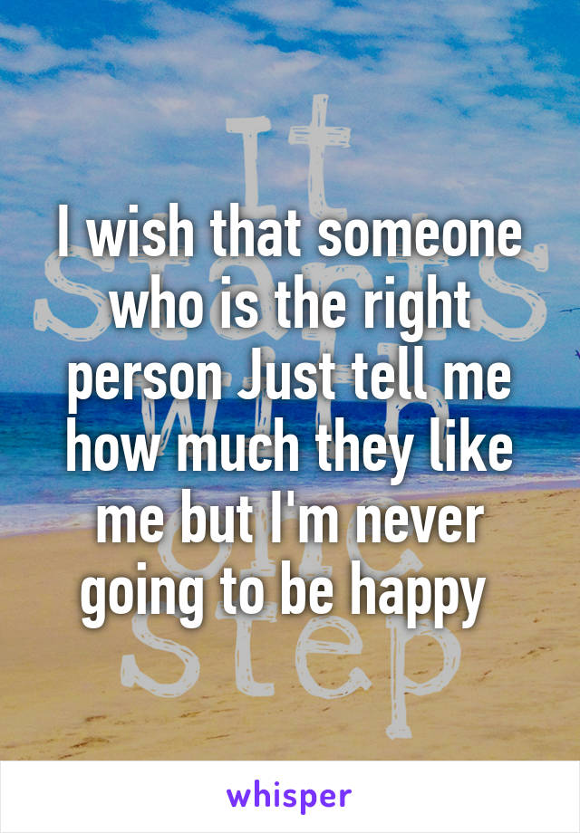 I wish that someone who is the right person Just tell me how much they like me but I'm never going to be happy 