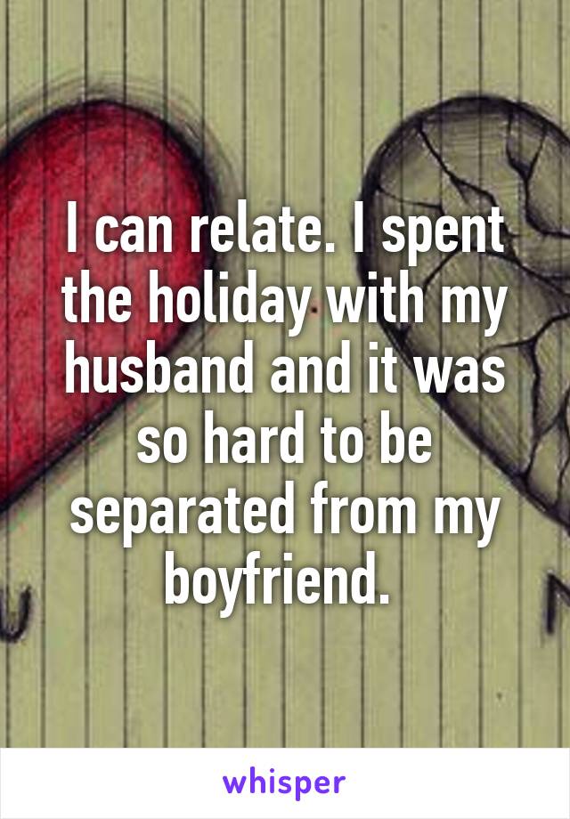 I can relate. I spent the holiday with my husband and it was so hard to be separated from my boyfriend. 