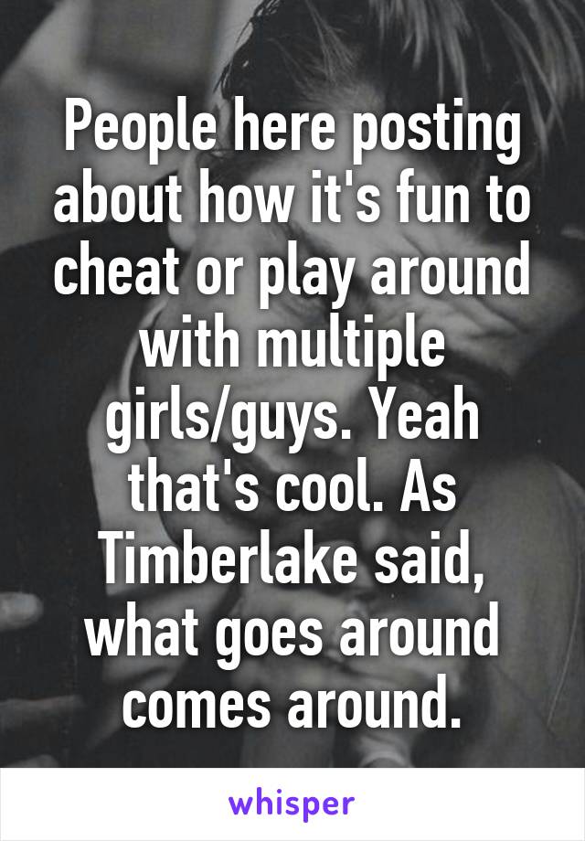 People here posting about how it's fun to cheat or play around with multiple girls/guys. Yeah that's cool. As Timberlake said, what goes around comes around.