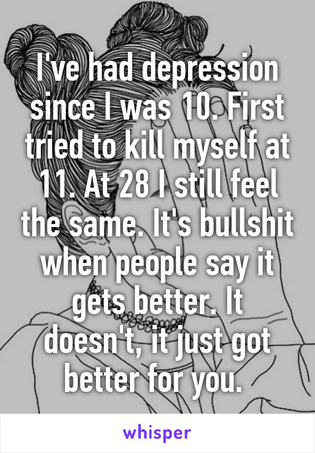 I've had depression since I was 10. First tried to kill myself at 11. At 28 I still feel the same. It's bullshit when people say it gets better. It doesn't, it just got better for you. 