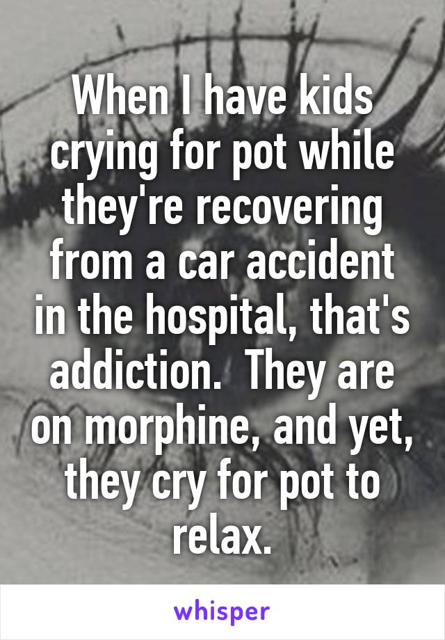 When I have kids crying for pot while they're recovering from a car accident in the hospital, that's addiction.  They are on morphine, and yet, they cry for pot to relax.