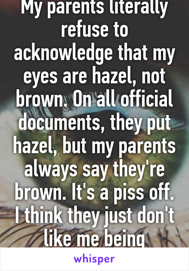 My parents literally refuse to acknowledge that my eyes are hazel, not brown. On all official documents, they put hazel, but my parents always say they're brown. It's a piss off. I think they just don't like me being different than them. 