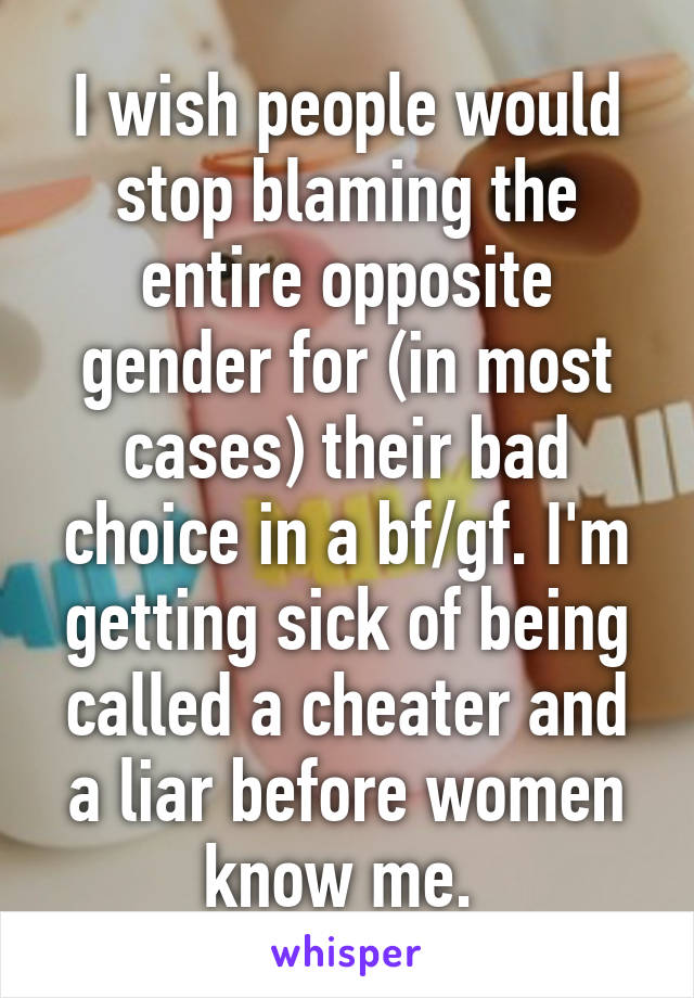 I wish people would stop blaming the entire opposite gender for (in most cases) their bad choice in a bf/gf. I'm getting sick of being called a cheater and a liar before women know me. 