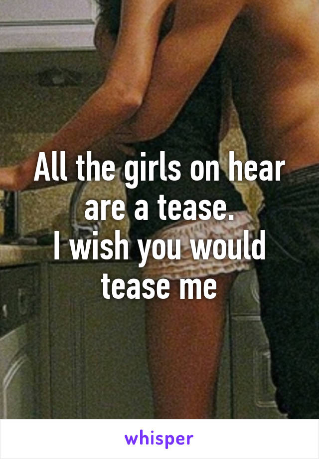 All the girls on hear are a tease.
I wish you would tease me