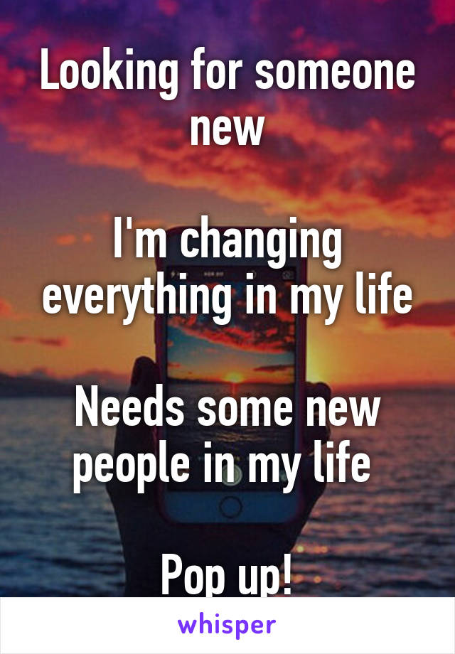 Looking for someone new

I'm changing everything in my life

Needs some new people in my life 

Pop up!