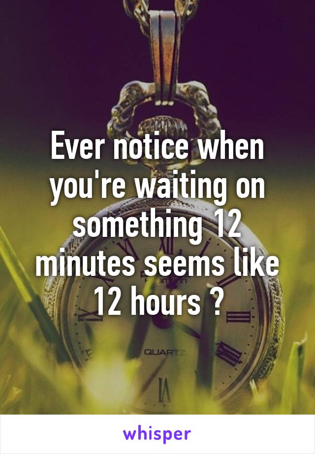 Ever notice when you're waiting on something 12 minutes seems like 12 hours ?