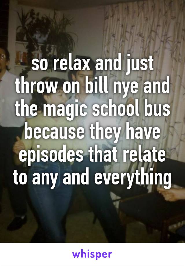 so relax and just throw on bill nye and the magic school bus because they have episodes that relate to any and everything 